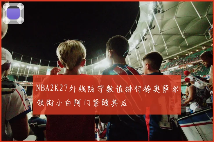 NBA2K27外线防守数值排行榜奥萨尔领衔小白阿门紧随其后
