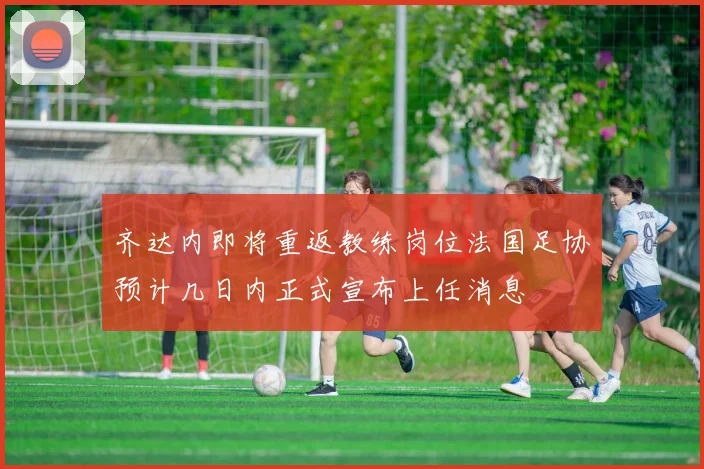 齐达内即将重返教练岗位法国足协预计几日内正式宣布上任消息