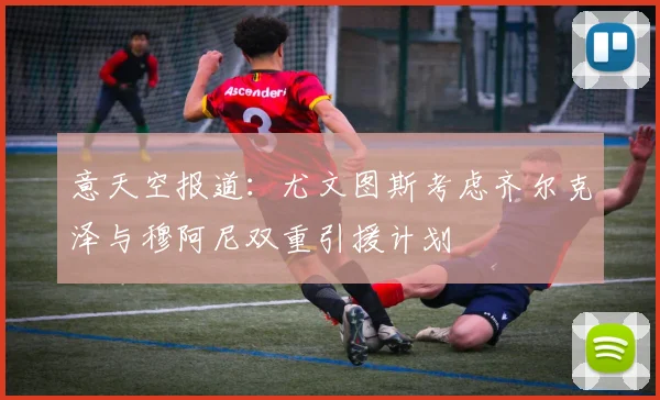 意天空报道：尤文图斯考虑齐尔克泽与穆阿尼双重引援计划